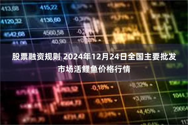 股票融资规则 2024年12月24日全国主要批发市场活鲤鱼价格行情