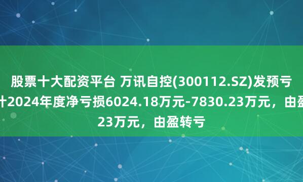 股票十大配资平台 万讯自控(300112.SZ)发预亏，预计2024年度净亏损6024.18万元-7830.23万元，由盈转亏