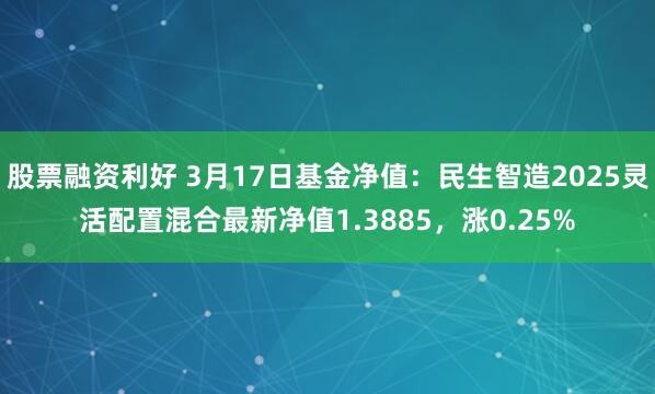 股票融资利好 3月17日基金净值：民生智造2025灵活配置混合最新净值1.3885，涨0.25%