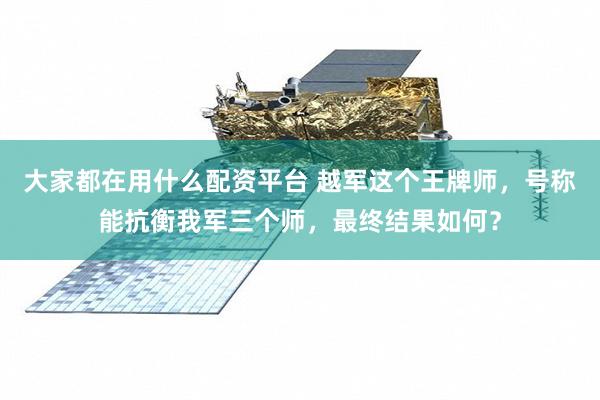 大家都在用什么配资平台 越军这个王牌师，号称能抗衡我军三个师，最终结果如何？