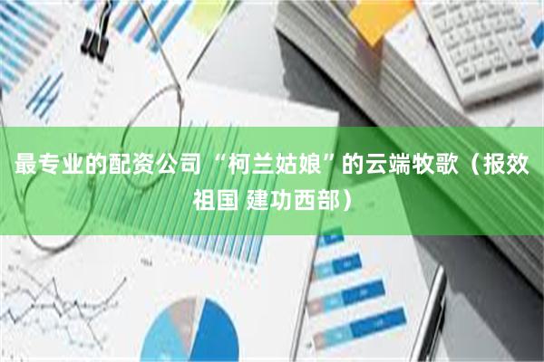 最专业的配资公司 “柯兰姑娘”的云端牧歌（报效祖国 建功西部）