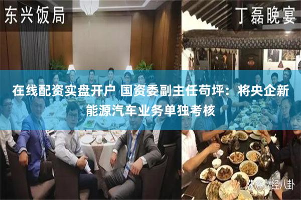 在线配资实盘开户 国资委副主任苟坪：将央企新能源汽车业务单独考核