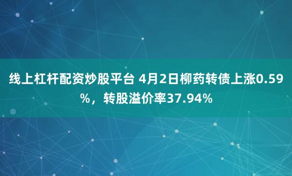 线上杠杆配资炒股平台 4月2日柳药转债上涨0.59%，转股溢价率37.94%