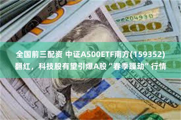 全国前三配资 中证A500ETF南方(159352)翻红，科技股有望引爆A股“春季躁动”行情