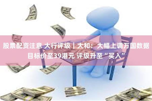 股票配资注意 大行评级｜大和：大幅上调万国数据目标价至39港元 评级升至“买入”