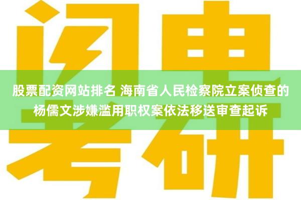 股票配资网站排名 海南省人民检察院立案侦查的杨儒文涉嫌滥用职权案依法移送审查起诉