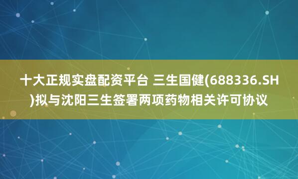 十大正规实盘配资平台 三生国健(688336.SH)拟与沈阳三生签署两项药物相关许可协议