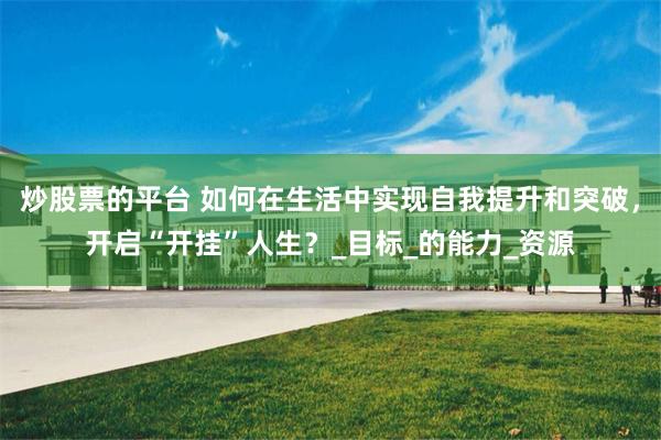 炒股票的平台 如何在生活中实现自我提升和突破，开启“开挂”人生？_目标_的能力_资源