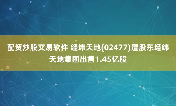 配资炒股交易软件 经纬天地(02477)遭股东经纬天地集团出售1.45亿股