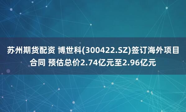 苏州期货配资 博世科(300422.SZ)签订海外项目合同 预估总价2.74亿元至2.96亿元