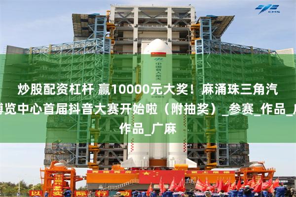 炒股配资杠杆 赢10000元大奖！麻涌珠三角汽车博览中心首届抖音大赛开始啦（附抽奖）_参赛_作品_广麻