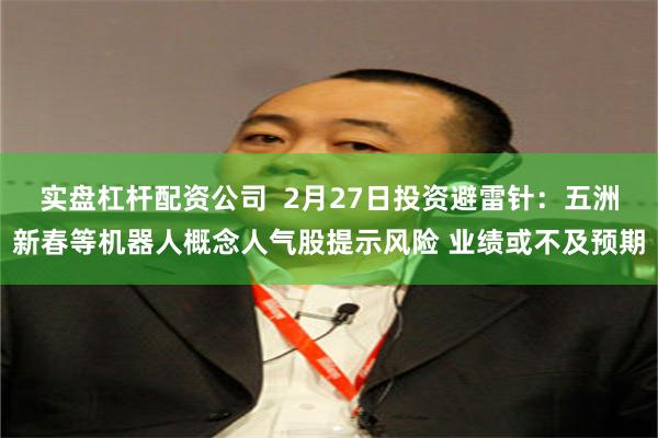 实盘杠杆配资公司  2月27日投资避雷针：五洲新春等机器人概念人气股提示风险 业绩或不及预期