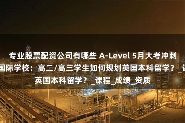 专业股票配资公司有哪些 A-Level 5月大考冲刺 vs 女王OSSD国际学校：高二/高三学生如何规划英国本科留学？_课程_成绩_资质