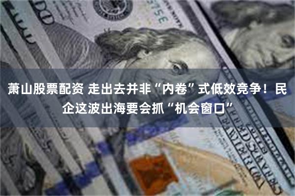 萧山股票配资 走出去并非“内卷”式低效竞争！民企这波出海要会抓“机会窗口”