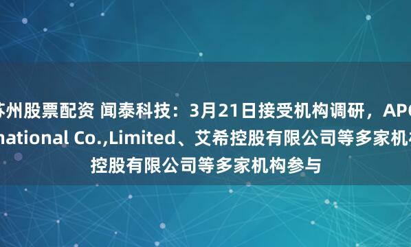 苏州股票配资 闻泰科技：3月21日接受机构调研，APC International Co.,Limited、艾希控股有限公司等多家机构参与