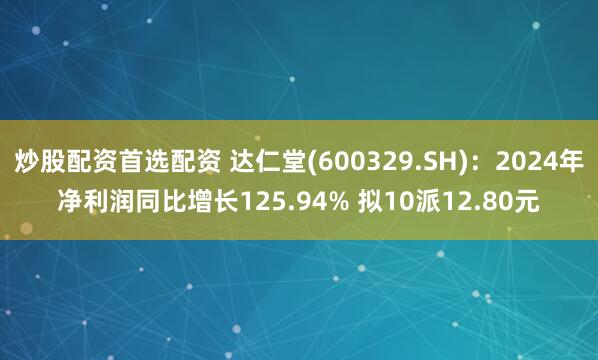 炒股配资首选配资 达仁堂(600329.SH)：2024年净利润同比增长125.94% 拟10派12.80元