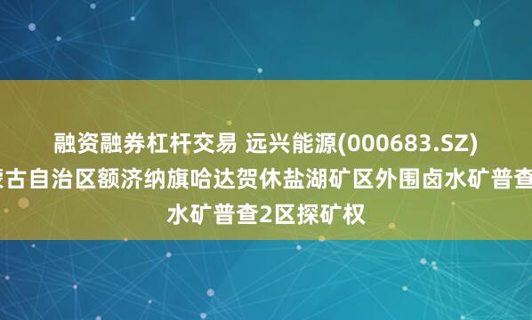融资融券杠杆交易 远兴能源(000683.SZ)：获得内蒙古自治区额济纳旗哈达贺休盐湖矿区外围卤水矿普查2区探矿权