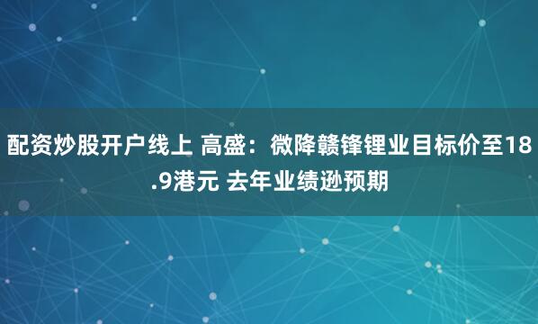 配资炒股开户线上 高盛：微降赣锋锂业目标价至18.9港元 去年业绩逊预期