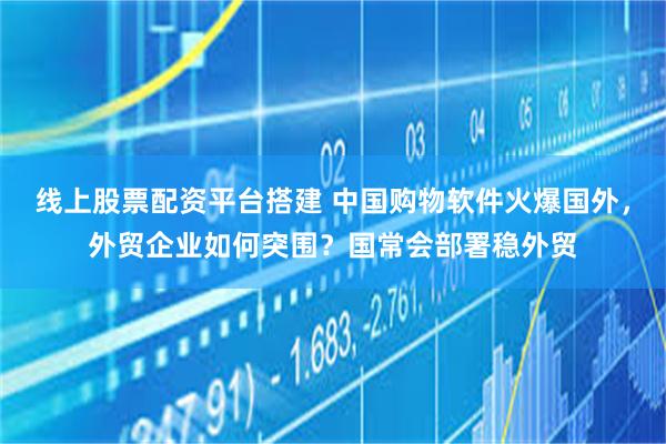 线上股票配资平台搭建 中国购物软件火爆国外，外贸企业如何突围？国常会部署稳外贸
