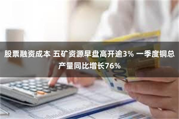 股票融资成本 五矿资源早盘高开逾3% 一季度铜总产量同比增长76%