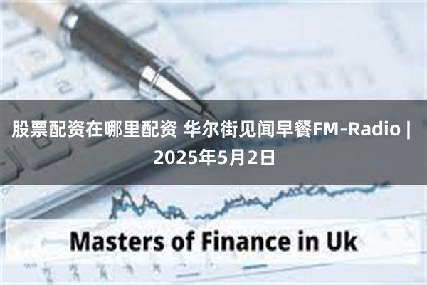 股票配资在哪里配资 华尔街见闻早餐FM-Radio | 2025年5月2日