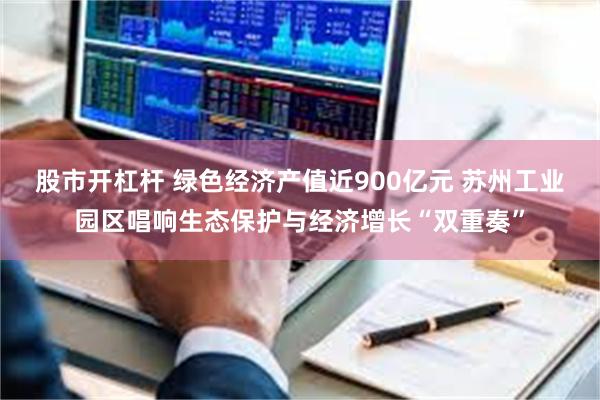股市开杠杆 绿色经济产值近900亿元 苏州工业园区唱响生态保护与经济增长“双重奏”