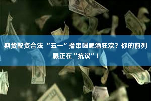 期货配资合法 “五一”撸串喝啤酒狂欢？你的前列腺正在“抗议”！
