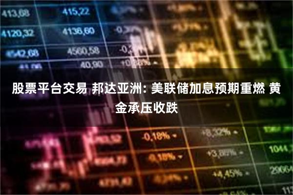 股票平台交易 邦达亚洲: 美联储加息预期重燃 黄金承压收跌