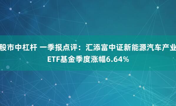 股市中杠杆 一季报点评：汇添富中证新能源汽车产业ETF基金季度涨幅6.64%