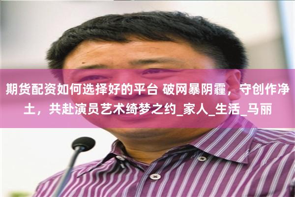 期货配资如何选择好的平台 破网暴阴霾，守创作净土，共赴演员艺术绮梦之约_家人_生活_马丽