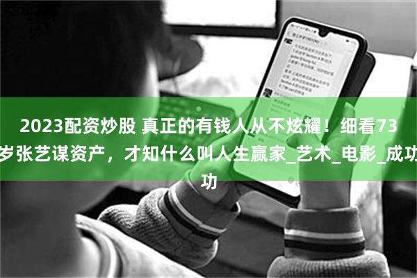 2023配资炒股 真正的有钱人从不炫耀！细看73岁张艺谋资产，才知什么叫人生赢家_艺术_电影_成功