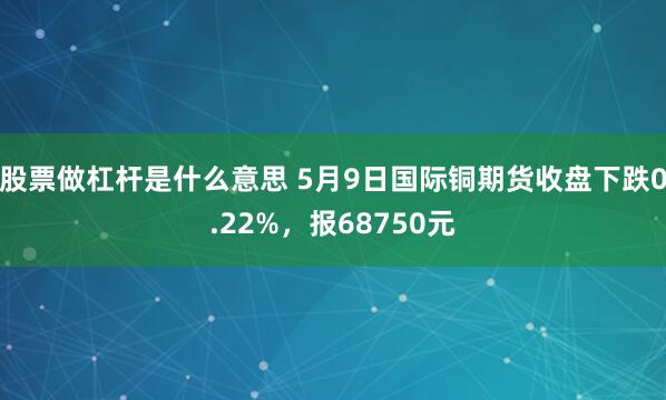 股票做杠杆是什么意思 5月9日国际铜期货收盘下跌0.22%，报68750元