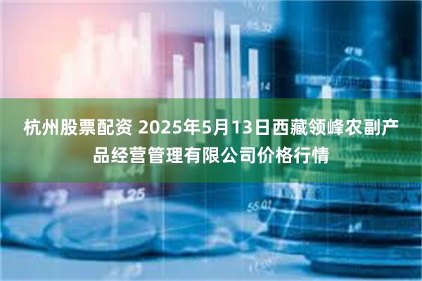 杭州股票配资 2025年5月13日西藏领峰农副产品经营管理有限公司价格行情