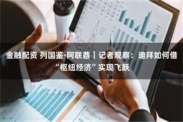 金融配资 列国鉴·阿联酋｜记者观察：迪拜如何借“枢纽经济”实现飞跃