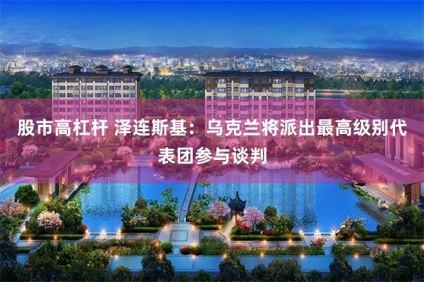 股市高杠杆 泽连斯基：乌克兰将派出最高级别代表团参与谈判