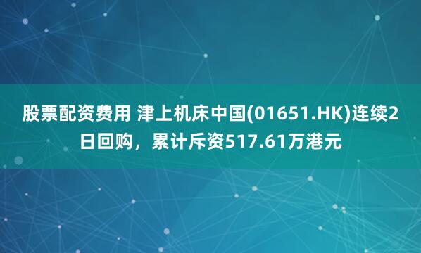 股票配资费用 津上机床中国(01651.HK)连续2日回购，累计斥资517.61万港元