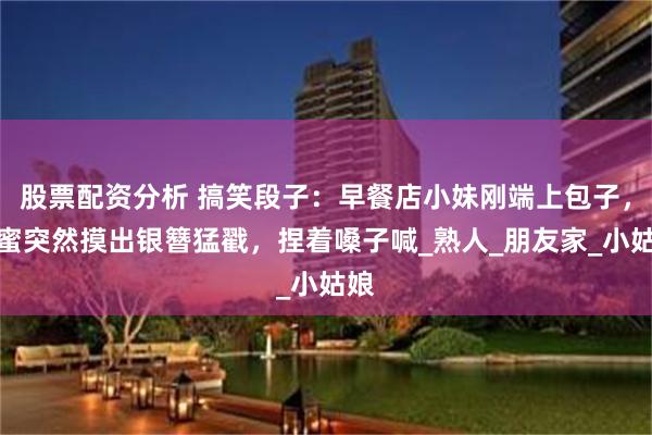 股票配资分析 搞笑段子：早餐店小妹刚端上包子，闺蜜突然摸出银簪猛戳，捏着嗓子喊_熟人_朋友家_小姑娘