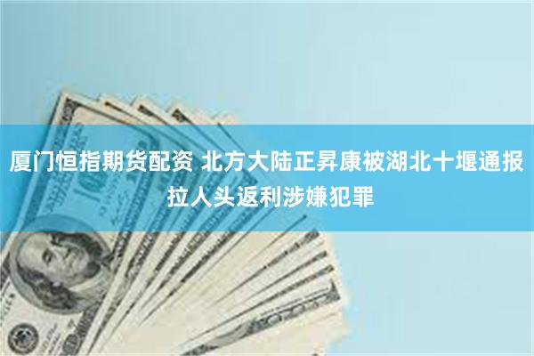 厦门恒指期货配资 北方大陆正昇康被湖北十堰通报 拉人头返利涉嫌犯罪