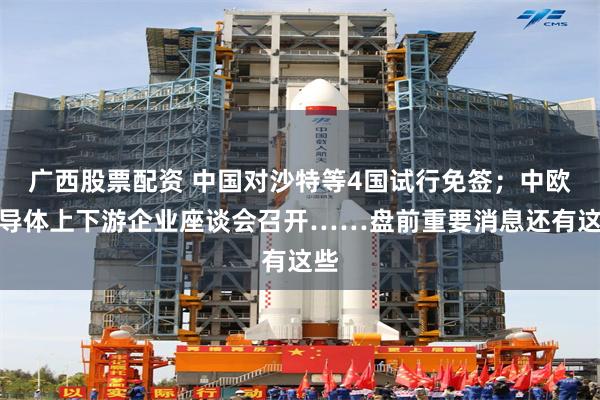 广西股票配资 中国对沙特等4国试行免签；中欧半导体上下游企业座谈会召开……盘前重要消息还有这些