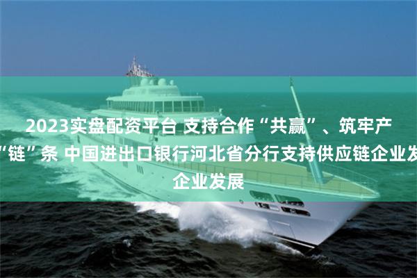 2023实盘配资平台 支持合作“共赢”、筑牢产业“链”条 中国进出口银行河北省分行支持供应链企业发展
