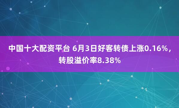 中国十大配资平台 6月3日好客转债上涨0.16%，转股溢价率8.38%
