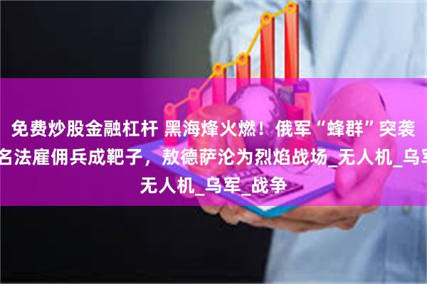 免费炒股金融杠杆 黑海烽火燃！俄军“蜂群”突袭，500名法雇佣兵成靶子，敖德萨沦为烈焰战场_无人机_乌军_战争