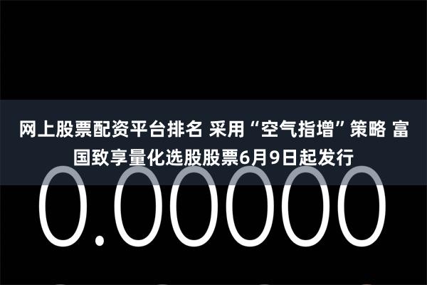 网上股票配资平台排名 采用“空气指增”策略 富国致享量化选股股票6月9日起发行