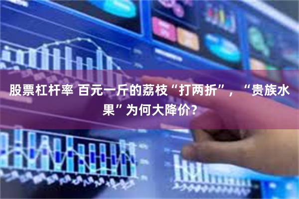 股票杠杆率 百元一斤的荔枝“打两折”，“贵族水果”为何大降价？