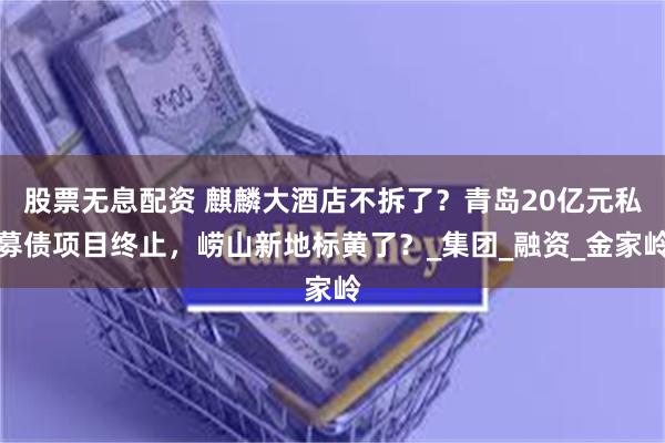 股票无息配资 麒麟大酒店不拆了？青岛20亿元私募债项目终止，崂山新地标黄了？_集团_融资_金家岭
