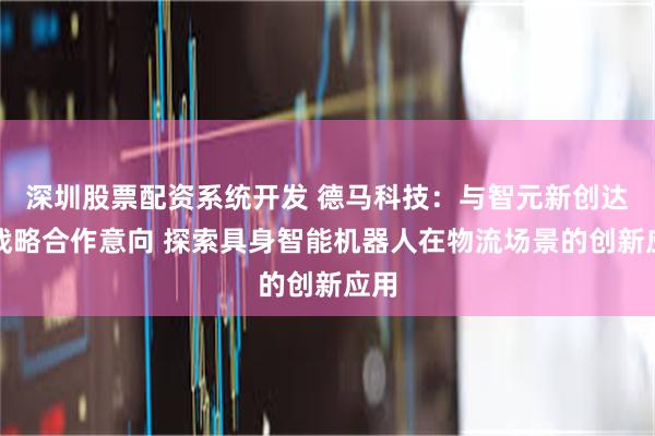 深圳股票配资系统开发 德马科技：与智元新创达成战略合作意向 探索具身智能机器人在物流场景的创新应用