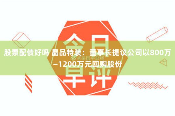 股票配债好吗 晶品特装：董事长提议公司以800万—1200万元回购股份