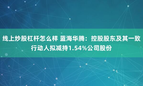 线上炒股杠杆怎么样 蓝海华腾：控股股东及其一致行动人拟减持1.54%公司股份