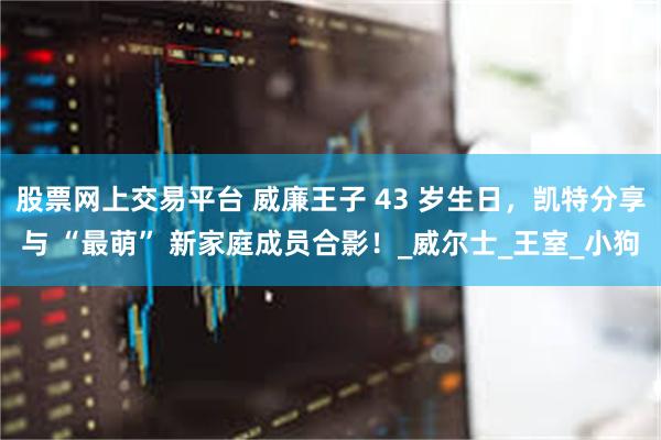 股票网上交易平台 威廉王子 43 岁生日，凯特分享与 “最萌” 新家庭成员合影！_威尔士_王室_小狗