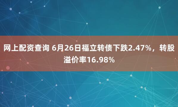 网上配资查询 6月26日福立转债下跌2.47%，转股溢价率16.98%